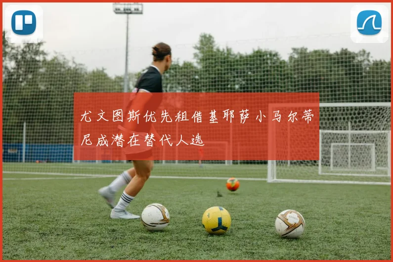尤文图斯优先租借基耶萨小马尔蒂尼成潜在替代人选