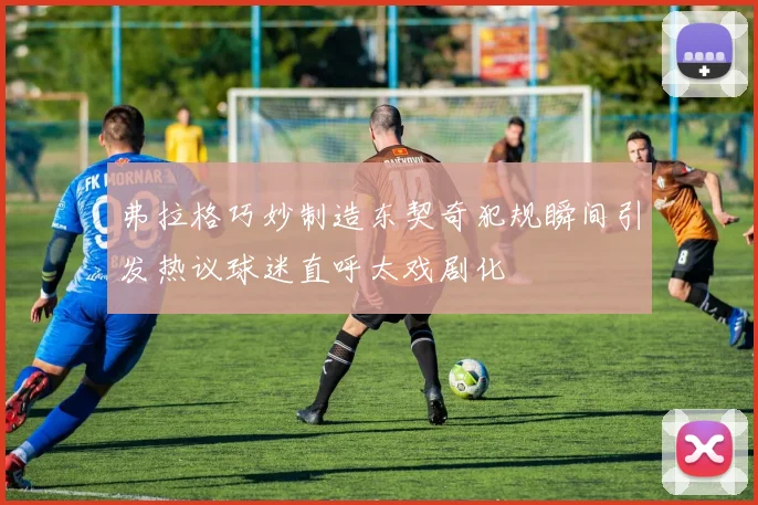 弗拉格巧妙制造东契奇犯规瞬间引发热议球迷直呼太戏剧化