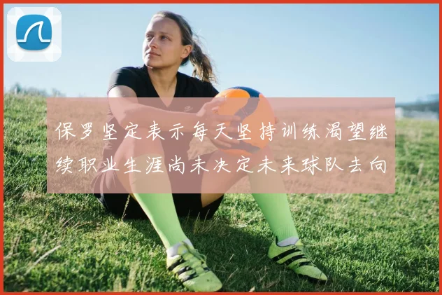 保罗坚定表示每天坚持训练渴望继续职业生涯尚未决定未来球队去向