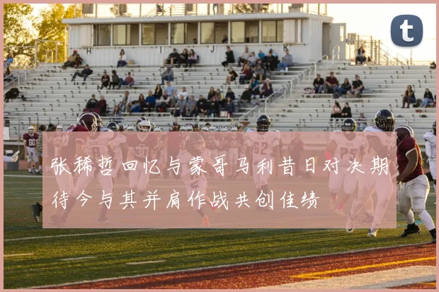 张稀哲回忆与蒙哥马利昔日对决期待今与其并肩作战共创佳绩