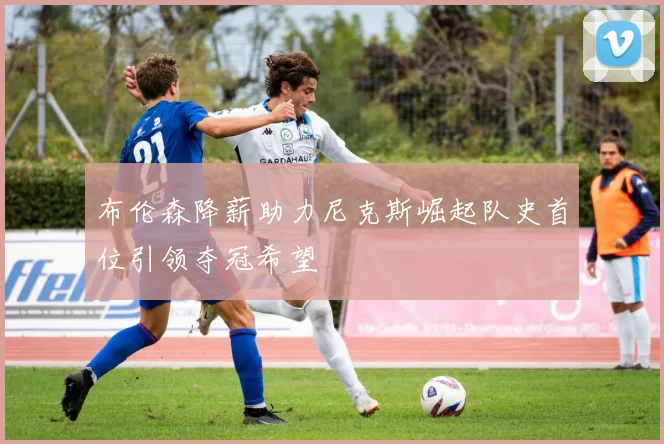布伦森降薪助力尼克斯崛起队史首位引领夺冠希望