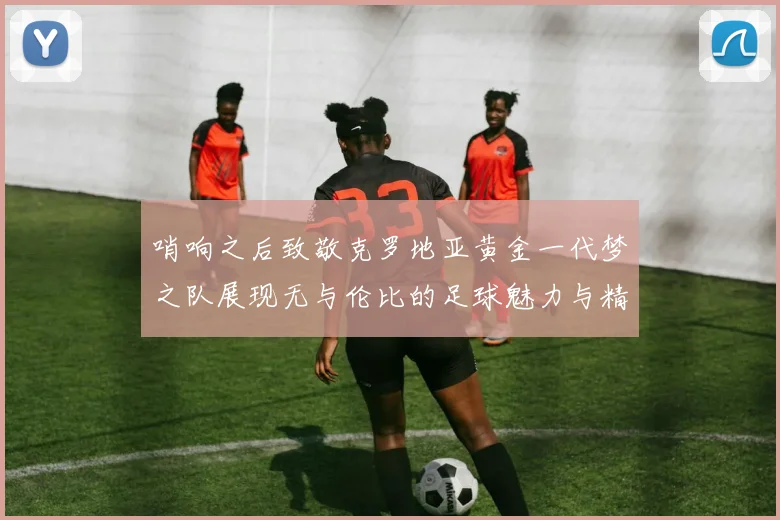 哨响之后致敬克罗地亚黄金一代梦之队展现无与伦比的足球魅力与精神