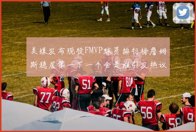 美媒发布现役FMVP球员排行榜詹姆斯稳居第一下一个会是谁引发热议
