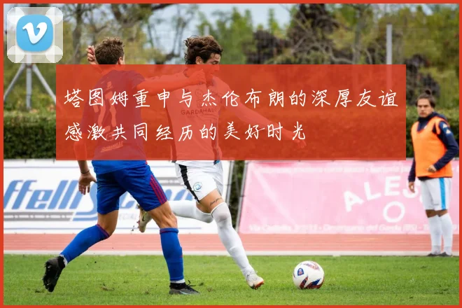 塔图姆重申与杰伦布朗的深厚友谊感激共同经历的美好时光