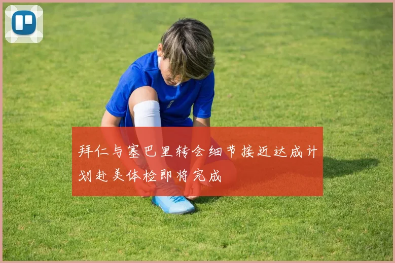 拜仁与塞巴里转会细节接近达成计划赴美体检即将完成