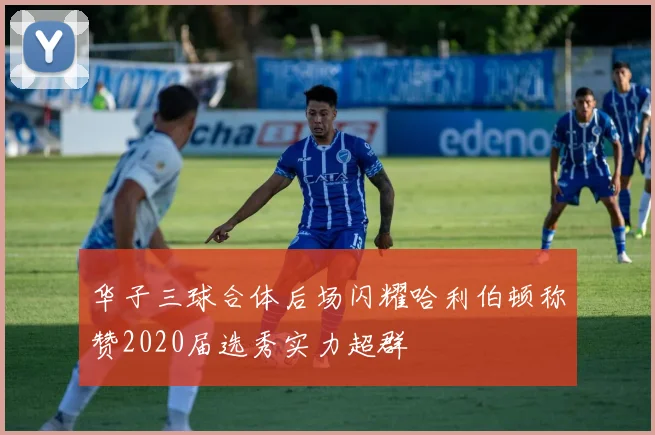 华子三球合体后场闪耀哈利伯顿称赞2020届选秀实力超群