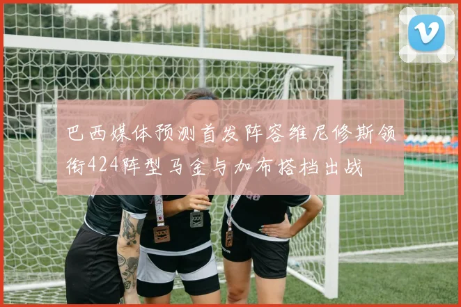 巴西媒体预测首发阵容维尼修斯领衔424阵型马金与加布搭档出战