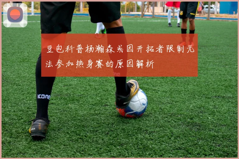 豆包科普杨瀚森或因开拓者限制无法参加热身赛的原因解析