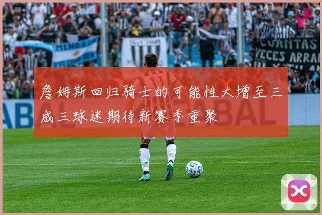 詹姆斯回归骑士的可能性大增至三成三球迷期待新赛季重聚