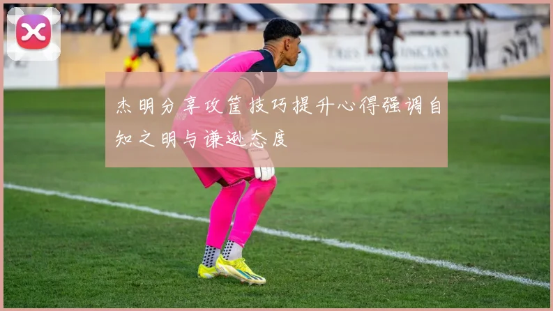 杰明分享攻筐技巧提升心得强调自知之明与谦逊态度