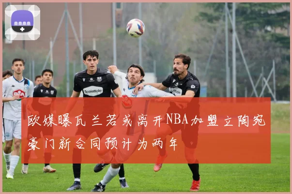 欧媒曝瓦兰若或离开NBA加盟立陶宛豪门新合同预计为两年