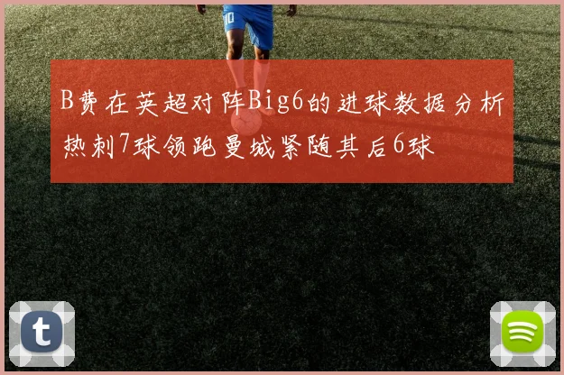 B费在英超对阵Big6的进球数据分析热刺7球领跑曼城紧随其后6球