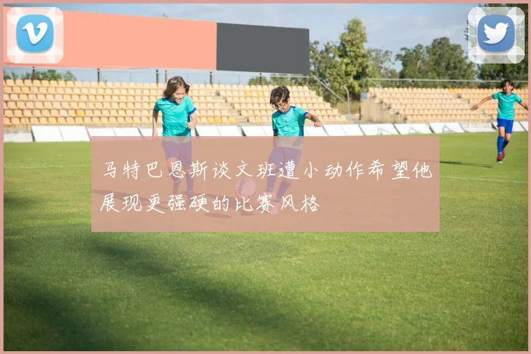 马特巴恩斯谈文班遭小动作希望他展现更强硬的比赛风格