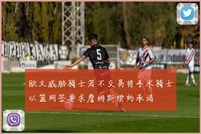 欧文威胁骑士若不交易将手术骑士以篮网签要求詹姆斯续约承诺