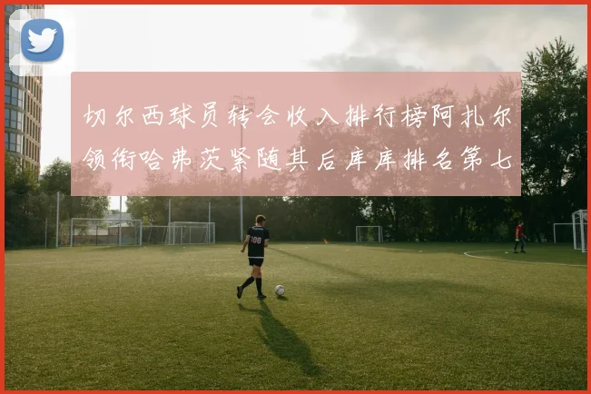 切尔西球员转会收入排行榜阿扎尔领衔哈弗茨紧随其后库库排名第七
