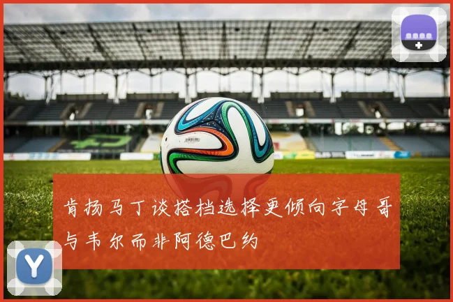 肯扬马丁谈搭档选择更倾向字母哥与韦尔而非阿德巴约