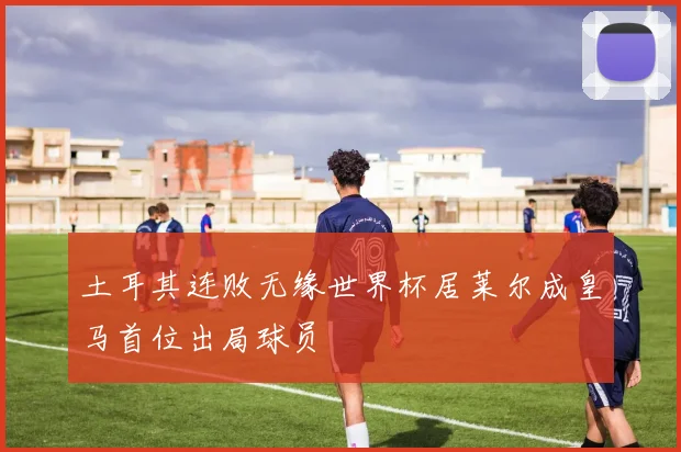 土耳其连败无缘世界杯居莱尔成皇马首位出局球员