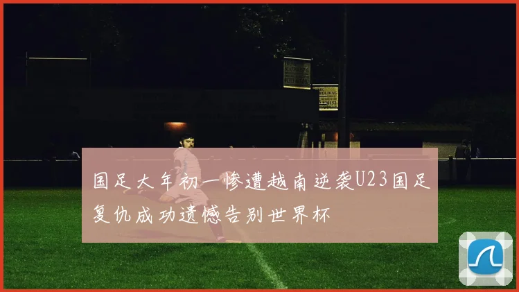 国足大年初一惨遭越南逆袭U23国足复仇成功遗憾告别世界杯