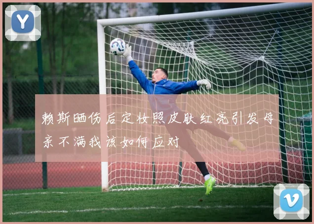 赖斯晒伤后定妆照皮肤红亮引发母亲不满我该如何应对